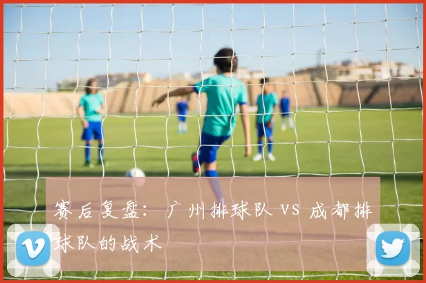 赛后复盘：广州排球队 vs 成都排球队的战术