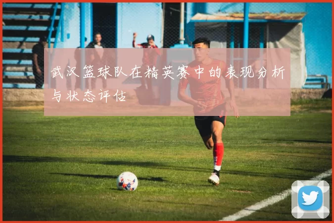 武汉篮球队在精英赛中的表现分析与状态评估