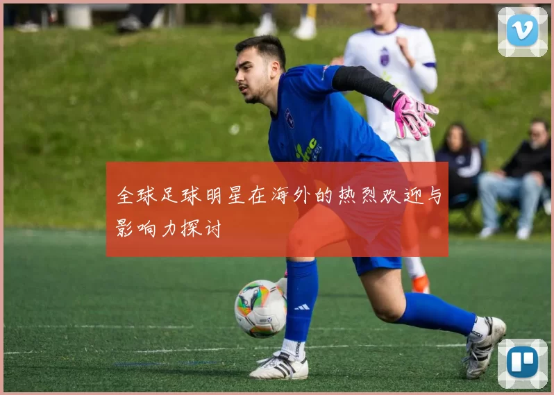 全球足球明星在海外的热烈欢迎与影响力探讨