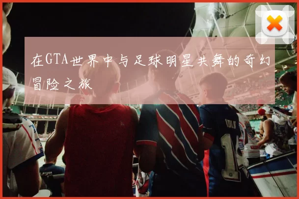 在GTA世界中与足球明星共舞的奇幻冒险之旅
