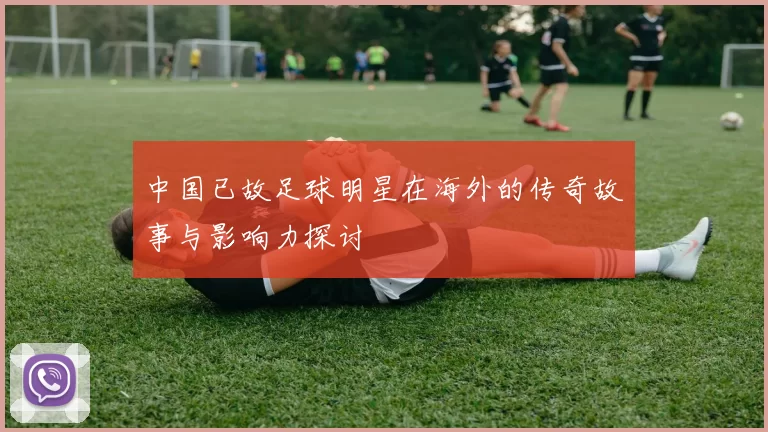 中国已故足球明星在海外的传奇故事与影响力探讨
