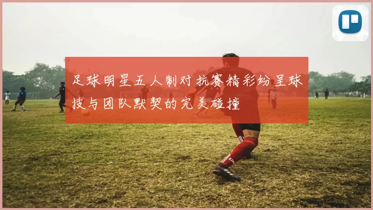 足球明星五人制对抗赛精彩纷呈球技与团队默契的完美碰撞