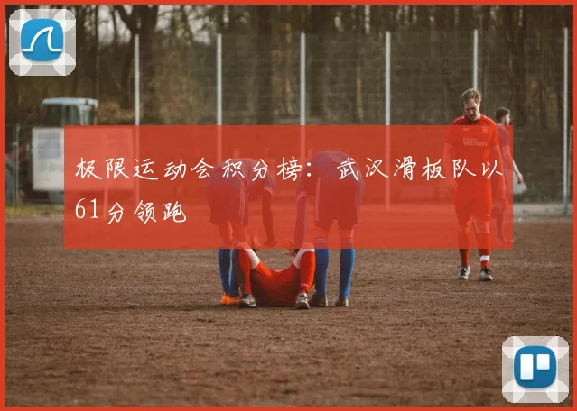 极限运动会积分榜：武汉滑板队以61分领跑