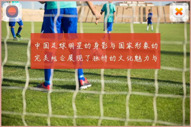 中国足球明星的身影与国家形象的完美结合展现了独特的文化魅力与体育精神