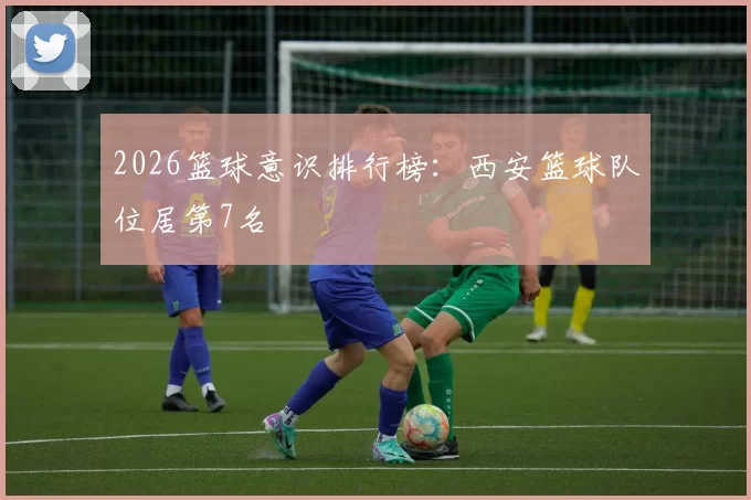 2026篮球意识排行榜：西安篮球队位居第7名