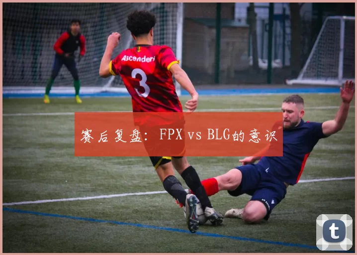 赛后复盘：FPX vs BLG的意识