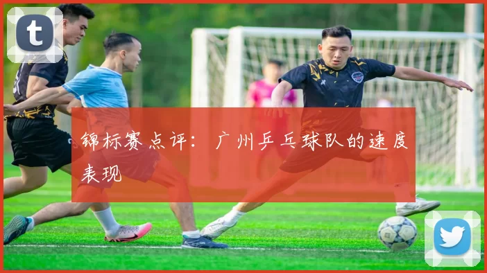 锦标赛点评：广州乒乓球队的速度表现