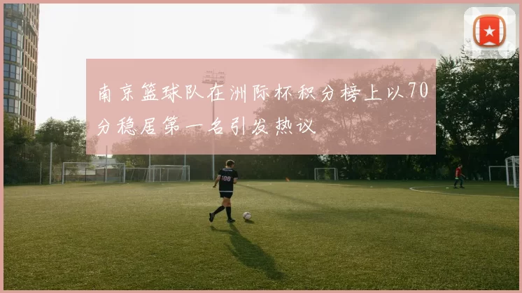 南京篮球队在洲际杯积分榜上以70分稳居第一名引发热议