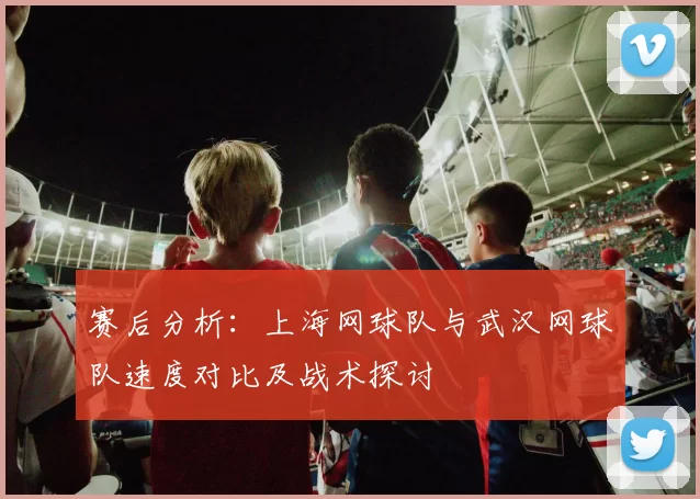 赛后分析：上海网球队与武汉网球队速度对比及战术探讨